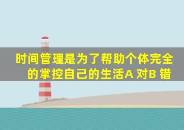 时间管理是为了帮助个体完全的掌控自己的生活A 对B 错